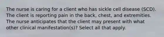 The nurse is caring for a client who has sickle cell disease (SCD). The client is reporting pain in the back, chest, and extremities. The nurse anticipates that the client may present with what other clinical manifestation(s)? Select all that apply.