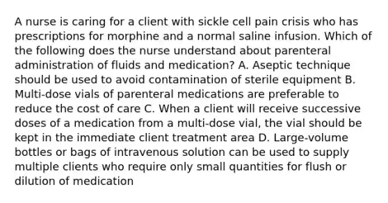 A nurse is caring for a client with sickle cell pain crisis who has prescriptions for morphine and a normal saline infusion. Which of the following does the nurse understand about parenteral administration of fluids and medication? A. Aseptic technique should be used to avoid contamination of sterile equipment B. Multi-dose vials of parenteral medications are preferable to reduce the cost of care C. When a client will receive successive doses of a medication from a multi-dose vial, the vial should be kept in the immediate client treatment area D. Large-volume bottles or bags of intravenous solution can be used to supply multiple clients who require only small quantities for flush or dilution of medication