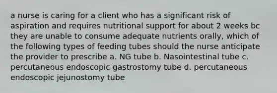 a nurse is caring for a client who has a significant risk of aspiration and requires nutritional support for about 2 weeks bc they are unable to consume adequate nutrients orally, which of the following types of feeding tubes should the nurse anticipate the provider to prescribe a. NG tube b. Nasointestinal tube c. percutaneous endoscopic gastrostomy tube d. percutaneous endoscopic jejunostomy tube