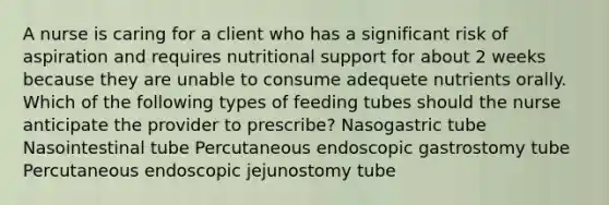 A nurse is caring for a client who has a significant risk of aspiration and requires nutritional support for about 2 weeks because they are unable to consume adequete nutrients orally. Which of the following types of feeding tubes should the nurse anticipate the provider to prescribe? Nasogastric tube Nasointestinal tube Percutaneous endoscopic gastrostomy tube Percutaneous endoscopic jejunostomy tube