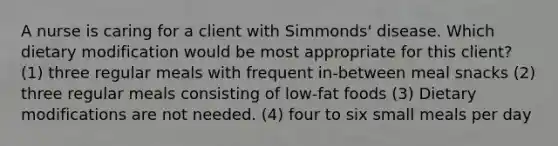 A nurse is caring for a client with Simmonds' disease. Which dietary modification would be most appropriate for this client? (1) three regular meals with frequent in-between meal snacks (2) three regular meals consisting of low-fat foods (3) Dietary modifications are not needed. (4) four to six small meals per day