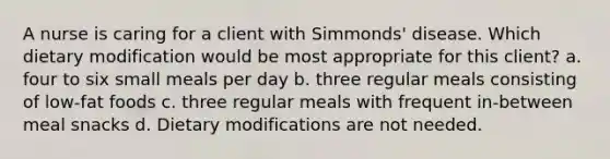 A nurse is caring for a client with Simmonds' disease. Which dietary modification would be most appropriate for this client? a. four to six small meals per day b. three regular meals consisting of low-fat foods c. three regular meals with frequent in-between meal snacks d. Dietary modifications are not needed.