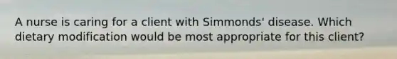 A nurse is caring for a client with Simmonds' disease. Which dietary modification would be most appropriate for this client?