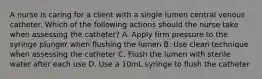 A nurse is caring for a client with a single lumen central venous catheter. Which of the following actions should the nurse take when assessing the catheter? A. Apply firm pressure to the syringe plunger when flushing the lumen B. Use clean technique when assessing the catheter C. Flush the lumen with sterile water after each use D. Use a 10mL syringe to flush the catheter