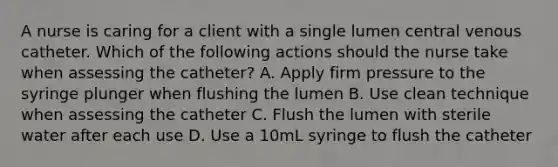 A nurse is caring for a client with a single lumen central venous catheter. Which of the following actions should the nurse take when assessing the catheter? A. Apply firm pressure to the syringe plunger when flushing the lumen B. Use clean technique when assessing the catheter C. Flush the lumen with sterile water after each use D. Use a 10mL syringe to flush the catheter