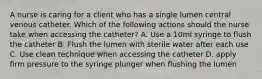 A nurse is caring for a client who has a single lumen central venous catheter. Which of the following actions should the nurse take when accessing the catheter? A. Use a 10ml syringe to flush the catheter B. Flush the lumen with sterile water after each use C. Use clean technique when accessing the catheter D. apply firm pressure to the syringe plunger when flushing the lumen