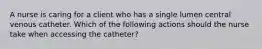 A nurse is caring for a client who has a single lumen central venous catheter. Which of the following actions should the nurse take when accessing the catheter?