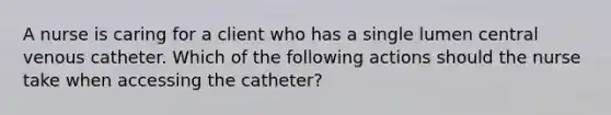 A nurse is caring for a client who has a single lumen central venous catheter. Which of the following actions should the nurse take when accessing the catheter?