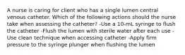 A nurse is caring for client who has a single lumen central venous catheter. Which of the following actions should the nurse take when assessing the catheter? -Use a 10-mL syringe to flush the catheter -Flush the lumen with sterile water after each use -Use clean technique when accessing catheter -Apply firm pressure to the syringe plunger when flushing the lumen