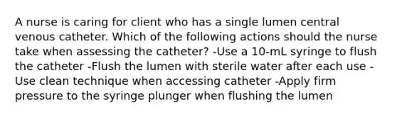 A nurse is caring for client who has a single lumen central venous catheter. Which of the following actions should the nurse take when assessing the catheter? -Use a 10-mL syringe to flush the catheter -Flush the lumen with sterile water after each use -Use clean technique when accessing catheter -Apply firm pressure to the syringe plunger when flushing the lumen