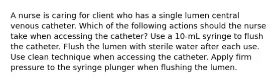 A nurse is caring for client who has a single lumen central venous catheter. Which of the following actions should the nurse take when accessing the catheter? Use a 10-mL syringe to flush the catheter. Flush the lumen with sterile water after each use. Use clean technique when accessing the catheter. Apply firm pressure to the syringe plunger when flushing the lumen.