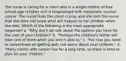 The nurse is caring for a client who is a single mother of four school-age children and is hospitalized with metastatic ovarian cancer. The nurse finds the client crying, and she tells the nurse that she does not know what will happen to her children when she dies. Which of the following is the most appropriate response? a. "Why don't we talk about the options you have for the care of your children?" b. "Perhaps the children's father will take care of them when you aren't able to." c. "For now you need to concentrate on getting well, not worry about your children." d. "Many clients with cancer live for a long time, so there is time to plan for your children."