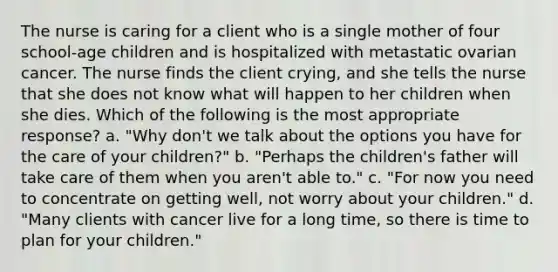 The nurse is caring for a client who is a single mother of four school-age children and is hospitalized with metastatic ovarian cancer. The nurse finds the client crying, and she tells the nurse that she does not know what will happen to her children when she dies. Which of the following is the most appropriate response? a. "Why don't we talk about the options you have for the care of your children?" b. "Perhaps the children's father will take care of them when you aren't able to." c. "For now you need to concentrate on getting well, not worry about your children." d. "Many clients with cancer live for a long time, so there is time to plan for your children."