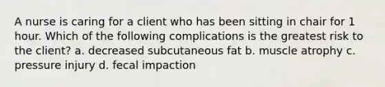 A nurse is caring for a client who has been sitting in chair for 1 hour. Which of the following complications is the greatest risk to the client? a. decreased subcutaneous fat b. muscle atrophy c. pressure injury d. fecal impaction