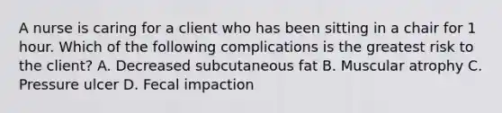 A nurse is caring for a client who has been sitting in a chair for 1 hour. Which of the following complications is the greatest risk to the client? A. Decreased subcutaneous fat B. Muscular atrophy C. Pressure ulcer D. Fecal impaction