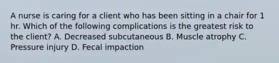 A nurse is caring for a client who has been sitting in a chair for 1 hr. Which of the following complications is the greatest risk to the client? A. Decreased subcutaneous B. Muscle atrophy C. Pressure injury D. Fecal impaction