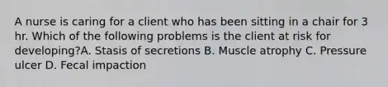 A nurse is caring for a client who has been sitting in a chair for 3 hr. Which of the following problems is the client at risk for developing?A. Stasis of secretions B. Muscle atrophy C. Pressure ulcer D. Fecal impaction