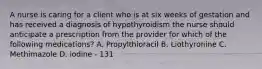 A nurse is caring for a client who is at six weeks of gestation and has received a diagnosis of hypothyroidism the nurse should anticipate a prescription from the provider for which of the following medications? A. Propylthioracil B. Liothyronine C. Methimazole D. iodine - 131