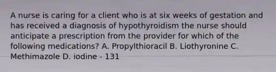 A nurse is caring for a client who is at six weeks of gestation and has received a diagnosis of hypothyroidism the nurse should anticipate a prescription from the provider for which of the following medications? A. Propylthioracil B. Liothyronine C. Methimazole D. iodine - 131