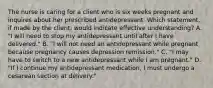 The nurse is caring for a client who is six weeks pregnant and inquires about her prescribed antidepressant. Which statement, if made by the client, would indicate effective understanding? A. "I will need to stop my antidepressant until after I have delivered." B. "I will not need an antidepressant while pregnant because pregnancy causes depression remission." C. "I may have to switch to a new antidepressant while I am pregnant." D. "If I continue my antidepressant medication, I must undergo a cesarean section at delivery."