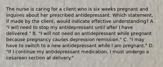 The nurse is caring for a client who is six weeks pregnant and inquires about her prescribed antidepressant. Which statement, if made by the client, would indicate effective understanding? A. "I will need to stop my antidepressant until after I have delivered." B. "I will not need an antidepressant while pregnant because pregnancy causes depression remission." C. "I may have to switch to a new antidepressant while I am pregnant." D. "If I continue my antidepressant medication, I must undergo a cesarean section at delivery."