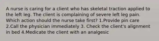 A nurse is caring for a client who has skeletal traction applied to the left leg. The client is complaining of severe left leg pain. Which action should the nurse take first? 1.Provide pin care 2.Call the physician immediately 3. Check the client's alignment in bed 4.Medicate the client with an analgesic