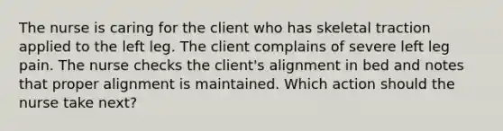 The nurse is caring for the client who has skeletal traction applied to the left leg. The client complains of severe left leg pain. The nurse checks the client's alignment in bed and notes that proper alignment is maintained. Which action should the nurse take next?