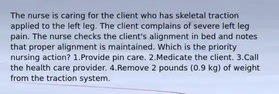 The nurse is caring for the client who has skeletal traction applied to the left leg. The client complains of severe left leg pain. The nurse checks the client's alignment in bed and notes that proper alignment is maintained. Which is the priority nursing action? 1.Provide pin care. 2.Medicate the client. 3.Call the health care provider. 4.Remove 2 pounds (0.9 kg) of weight from the traction system.