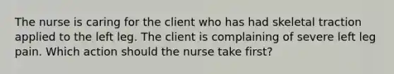 The nurse is caring for the client who has had skeletal traction applied to the left leg. The client is complaining of severe left leg pain. Which action should the nurse take first?