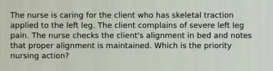 The nurse is caring for the client who has skeletal traction applied to the left leg. The client complains of severe left leg pain. The nurse checks the client's alignment in bed and notes that proper alignment is maintained. Which is the priority nursing action?