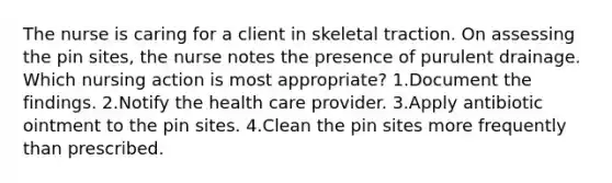 The nurse is caring for a client in skeletal traction. On assessing the pin sites, the nurse notes the presence of purulent drainage. Which nursing action is most appropriate? 1.Document the findings. 2.Notify the health care provider. 3.Apply antibiotic ointment to the pin sites. 4.Clean the pin sites more frequently than prescribed.