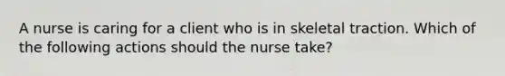 A nurse is caring for a client who is in skeletal traction. Which of the following actions should the nurse take?