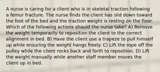 A nurse is caring for a client who is in skeletal traction following a femur fracture. The nurse finds the client has slid down toward the foot of the bed and the traction weight is resting on the floor. Which of the following actions should the nurse take? A) Remove the weight temporarily to reposition the client to the correct alignment in bed. B) Have the client use a trapeze to pull himself up while ensuring the weight hangs freely. C) Lift the rope off the pulley while the client rocks back and forth to reposition. D) Lift the weight manually while another staff member moves the client up in bed.