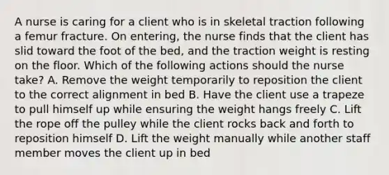 A nurse is caring for a client who is in skeletal traction following a femur fracture. On entering, the nurse finds that the client has slid toward the foot of the bed, and the traction weight is resting on the floor. Which of the following actions should the nurse take? A. Remove the weight temporarily to reposition the client to the correct alignment in bed B. Have the client use a trapeze to pull himself up while ensuring the weight hangs freely C. Lift the rope off the pulley while the client rocks back and forth to reposition himself D. Lift the weight manually while another staff member moves the client up in bed