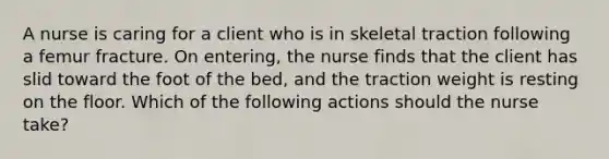 A nurse is caring for a client who is in skeletal traction following a femur fracture. On entering, the nurse finds that the client has slid toward the foot of the bed, and the traction weight is resting on the floor. Which of the following actions should the nurse take?