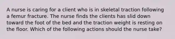 A nurse is caring for a client who is in skeletal traction following a femur fracture. The nurse finds the clients has slid down toward the foot of the bed and the traction weight is resting on the floor. Which of the following actions should the nurse take?