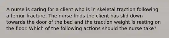 A nurse is caring for a client who is in skeletal traction following a femur fracture. The nurse finds the client has slid down towards the door of the bed and the traction weight is resting on the floor. Which of the following actions should the nurse take?