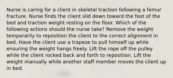 Nurse is caring for a client in skeletal traction following a femur fracture. Nurse finds the client slid down toward the foot of the bed and traction weight resting on the floor. Which of the following actions should the nurse take? Remove the weight temporarily to reposition the client to the correct alignment in bed. Have the client use a trapeze to pull himself up while ensuring the weight hangs freely. Lift the rope off the pulley while the client rocked back and forth to reposition. Lift the weight manually while another staff member moves the client up in bed.