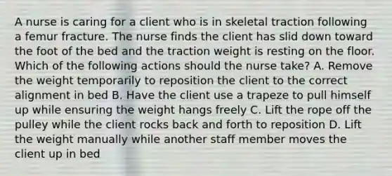 A nurse is caring for a client who is in skeletal traction following a femur fracture. The nurse finds the client has slid down toward the foot of the bed and the traction weight is resting on the floor. Which of the following actions should the nurse take? A. Remove the weight temporarily to reposition the client to the correct alignment in bed B. Have the client use a trapeze to pull himself up while ensuring the weight hangs freely C. Lift the rope off the pulley while the client rocks back and forth to reposition D. Lift the weight manually while another staff member moves the client up in bed