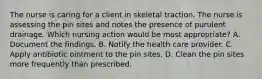 The nurse is caring for a client in skeletal traction. The nurse is assessing the pin sites and notes the presence of purulent drainage. Which nursing action would be most appropriate? A. Document the findings. B. Notify the health care provider. C. Apply antibiotic ointment to the pin sites. D. Clean the pin sites more frequently than prescribed.