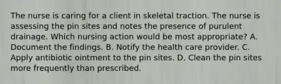 The nurse is caring for a client in skeletal traction. The nurse is assessing the pin sites and notes the presence of purulent drainage. Which nursing action would be most appropriate? A. Document the findings. B. Notify the health care provider. C. Apply antibiotic ointment to the pin sites. D. Clean the pin sites more frequently than prescribed.