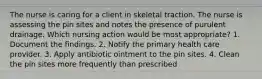 The nurse is caring for a client in skeletal traction. The nurse is assessing the pin sites and notes the presence of purulent drainage. Which nursing action would be most appropriate? 1. Document the findings. 2. Notify the primary health care provider. 3. Apply antibiotic ointment to the pin sites. 4. Clean the pin sites more frequently than prescribed