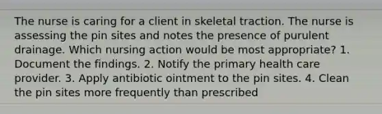 The nurse is caring for a client in skeletal traction. The nurse is assessing the pin sites and notes the presence of purulent drainage. Which nursing action would be most appropriate? 1. Document the findings. 2. Notify the primary health care provider. 3. Apply antibiotic ointment to the pin sites. 4. Clean the pin sites more frequently than prescribed