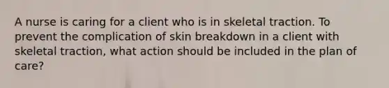 A nurse is caring for a client who is in skeletal traction. To prevent the complication of skin breakdown in a client with skeletal traction, what action should be included in the plan of care?