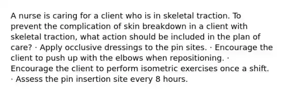 A nurse is caring for a client who is in skeletal traction. To prevent the complication of skin breakdown in a client with skeletal traction, what action should be included in the plan of care? · Apply occlusive dressings to the pin sites. · Encourage the client to push up with the elbows when repositioning. · Encourage the client to perform isometric exercises once a shift. · Assess the pin insertion site every 8 hours.