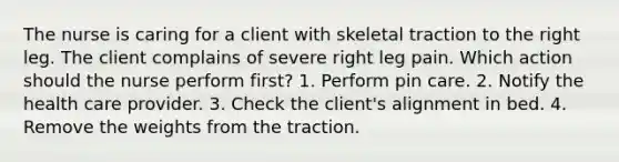 The nurse is caring for a client with skeletal traction to the right leg. The client complains of severe right leg pain. Which action should the nurse perform first? 1. Perform pin care. 2. Notify the health care provider. 3. Check the client's alignment in bed. 4. Remove the weights from the traction.