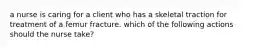 a nurse is caring for a client who has a skeletal traction for treatment of a femur fracture. which of the following actions should the nurse take?