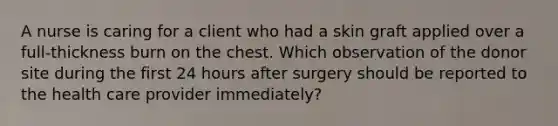 A nurse is caring for a client who had a skin graft applied over a full-thickness burn on the chest. Which observation of the donor site during the first 24 hours after surgery should be reported to the health care provider immediately?