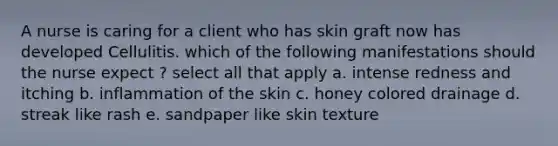 A nurse is caring for a client who has skin graft now has developed Cellulitis. which of the following manifestations should the nurse expect ? select all that apply a. intense redness and itching b. inflammation of the skin c. honey colored drainage d. streak like rash e. sandpaper like skin texture