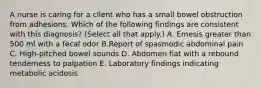 A nurse is caring for a client who has a small bowel obstruction from adhesions. Which of the following findings are consistent with this diagnosis? (Select all that apply.) A. Emesis greater than 500 ml with a fecal odor B.Report of spasmodic abdominal pain C. High‑pitched bowel sounds D. Abdomen flat with a rebound tenderness to palpation E. Laboratory findings indicating metabolic acidosis